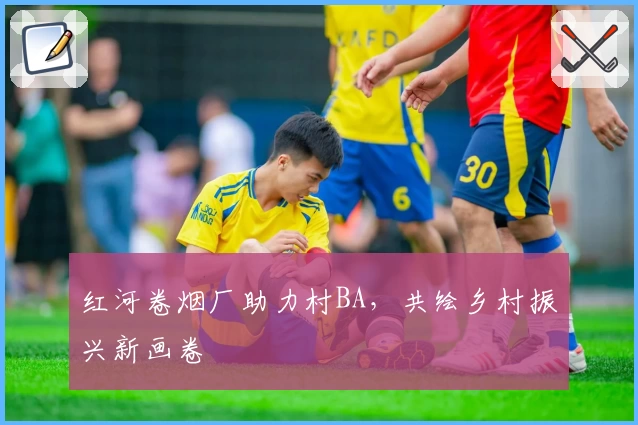 红河卷烟厂助力村BA，共绘乡村振兴新画卷