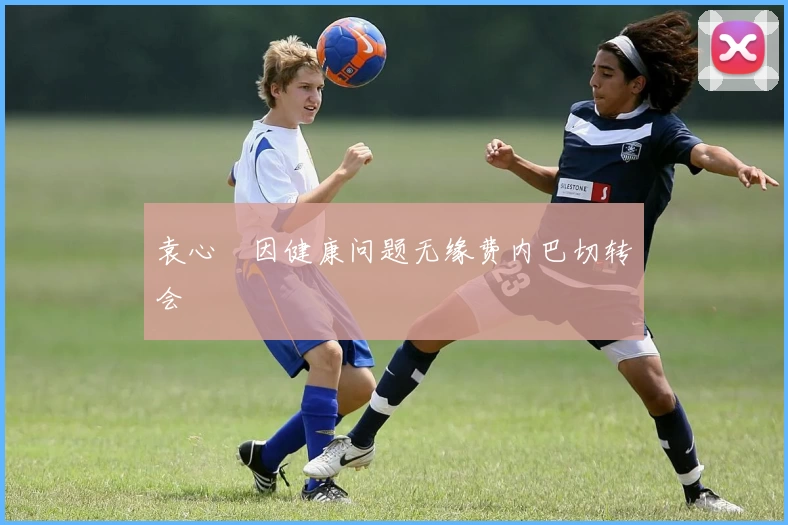 袁心玥因健康问题无缘费内巴切转会