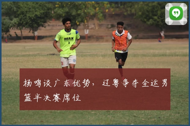 杨鸣谈广东优势，辽粤争夺全运男篮半决赛席位