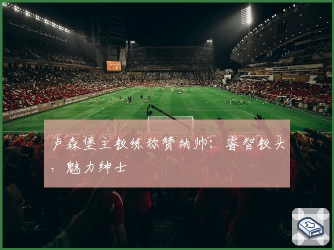 卢森堡主教练称赞纳帅：睿智教头，魅力绅士