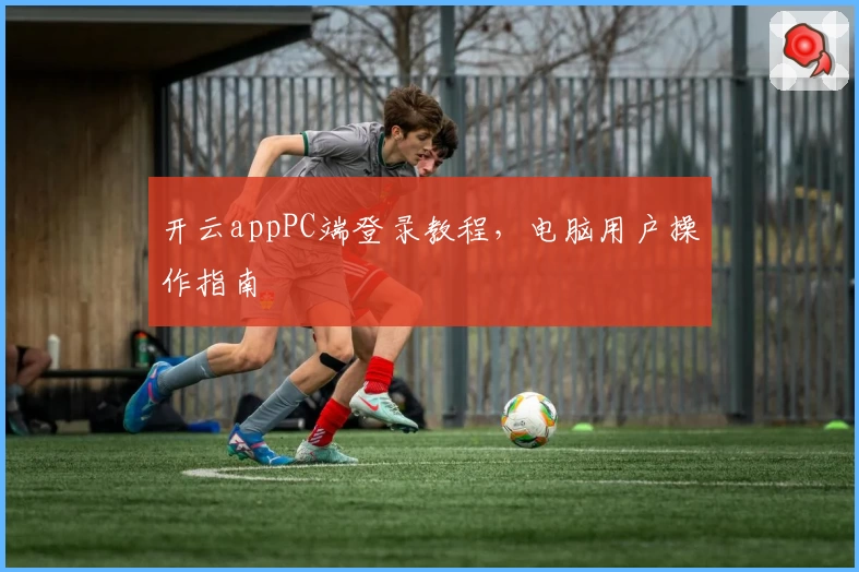 开云appPC端登录教程，电脑用户操作指南