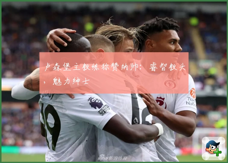 卢森堡主教练称赞纳帅：睿智教头，魅力绅士