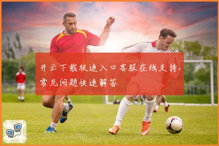 开云下载极速入口客服在线支持，常见问题快速解答