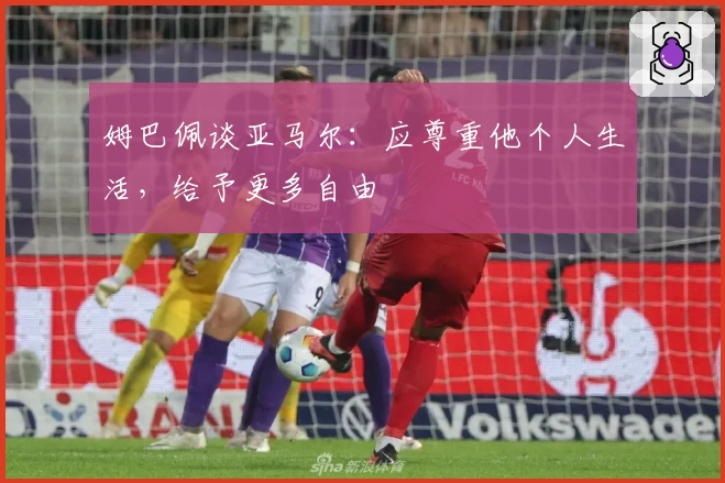 姆巴佩谈亚马尔:应尊重他个人生活,给予更多自由