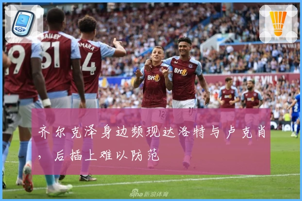 齐尔克泽身边频现达洛特与卢克肖，后插上难以防范